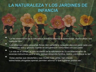 LA NATURALEZA Y LOS JARDINES DE
               INFANCIA




    La fiel observación de la naturaleza puede facilitarnos el aprendizaje ,mucho mejor que
    cualquier libro”
   Los niños son como pequeñas flores; son variados y necesitas atencion,pero cada uno
    es hermoso solo,y glorioso cuando se encuentra en comunidad con sus pares”
   La vida es el campo ,la vida en medio de la naturaleza es un encadenamiento de
    escenas instructivas para el niño, porque desarrolla fortifica, realza y ennoblece su ser”
   Estas plantas que desdeñáis y que tituláis mala yerba, han crecido
    estrechadas,ahogadas:apenas permiten adivinar lo que hubieran podido ser.”
 