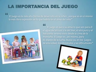 LA IMPORTANCIA DEL JUEGO

 El juego es la más alta forma de desarrollo en la niñez , porque es en sí mismo
   la más libre expresión de lo que habita en el alma del niño”

                                    El juego es para su alma lo que son para él
                                   el agua del arroyo y la del mar, el aire puro y el
                                   horizonte sereno visto desde la cima de la
                                   montaña. El juego es , así mismo, para
                                   él, espejo de la lucha, busca ya, en los juegos
                                   de esta edad, los obstáculos y las dificultades”
 