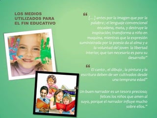 LOS MEDIOS
UTILIZADOS PARA         […] antes por la imagen que por la
EL FIN EDUCATIVO           palabra ; el lenguaje convencional
                                encadena, mata, y destruye la
                            inspiración; transforma a niño en
                         maquina, mientras que la expresión
                     suministrada por la poesía da al alma y a
                             la voluntad del joven la libertad
                        interior, que tan necesaria es para su
                                                   desarrollo”

                          El canto , el dibujo , la pintura y la
                      escritura deben de ser cultivados desde
                                        una temprana edad”

                    Un buen narrador es un tesoro precioso;
                                 felices los niños que amen al
                      suyo, porque el narrador influye mucho
                                                  sobre ellos.”
 