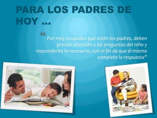 PARA LOS PADRES DE
HOY …
      Por muy ocupados que estén los padres, deben
            prestar atención a las preguntas del niño y
   responderles lo necesario, con el fin de que él mismo
                                complete la respuesta”
 