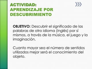 ACTIVIDAD:
APRENDIZAJE POR
DESCUBRIMIENTO

 OBJETIVO: Descubrir el significado de las
 palabras de otro idioma (inglés) por sí
 mismos, a través de la música, el juego y la
 imaginación.

 Cuanto mayor sea el número de sentidos
 utilizados mejor será el conocimiento del
 objeto.
 