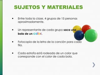 SUJETOS Y MATERIALES

    Entre toda la clase. 4 grupos de 15 personas
     aproximadamente.

    Un representante de cada grupo saca una
     bola de un color.

    Fotocopia de la letra de la canción para cada
     fila.

    Cada estrofa está rodeada de un color que
     corresponde con el color de cada bola.
 
