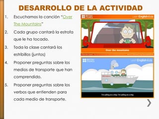 DESARROLLO DE LA ACTIVIDAD
1.   Escuchamos la canción “Over
     The Mountains”

2.   Cada grupo cantará la estrofa
     que le ha tocado.

3.   Toda la clase cantará los
     estribillos (juntos)

4.   Proponer preguntas sobre los
     medios de transporte que han
     comprendido.

5.   Proponer preguntas sobre los
     verbos que entienden para
     cada medio de transporte.
 