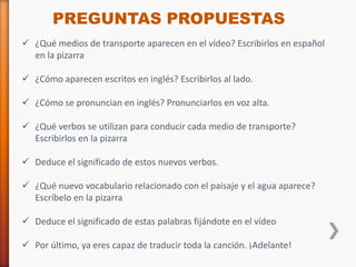 PREGUNTAS PROPUESTAS
 ¿Qué medios de transporte aparecen en el vídeo? Escribirlos en español
  en la pizarra

 ¿Cómo aparecen escritos en inglés? Escribirlos al lado.

 ¿Cómo se pronuncian en inglés? Pronunciarlos en voz alta.

 ¿Qué verbos se utilizan para conducir cada medio de transporte?
  Escribirlos en la pizarra

 Deduce el significado de estos nuevos verbos.

 ¿Qué nuevo vocabulario relacionado con el paisaje y el agua aparece?
  Escríbelo en la pizarra

 Deduce el significado de estas palabras fijándote en el vídeo

 Por último, ya eres capaz de traducir toda la canción. ¡Adelante!
 