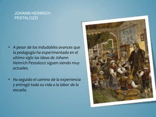 JOHANN HEINRICH
   PESTALOZZI




• A pesar de los indudables avances que
  la pedagogía ha experimentado en el
  ultimo siglo las ideas de Johann
  Heinrich Pestalozzi siguen siendo muy
  actuales.

• Ha seguido el camino de la experiencia
  y entregó toda su vida a la labor de la
  escuela.
 