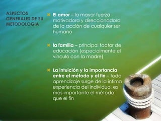 ASPECTOS         El amor – la mayor fuerza
GENERALES DE SU   motivadora y direccionadora
METODOLOGIA       de la acción de cualquier ser
                  humano

                 la familia – principal factor de
                  educación (especialmente el
                  vínculo con la madre)

                 La intuición y la importancia
                  entre el método y el fin – todo
                  aprendizaje surge de la íntima
                  experiencia del individuo, es
                  más importante el método
                  que el fin
 