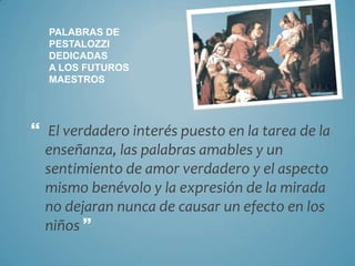 PALABRAS DE
  PESTALOZZI
  DEDICADAS
  A LOS FUTUROS
  MAESTROS




 El verdadero interés puesto en la tarea de la
  enseñanza, las palabras amables y un
  sentimiento de amor verdadero y el aspecto
  mismo benévolo y la expresión de la mirada
  no dejaran nunca de causar un efecto en los
  niños 
 