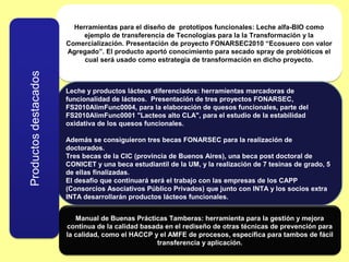 Herramientas para el diseño de prototipos funcionales: Leche alfa-BIO como
     ejemplo de transferencia de Tecnologías para la la Transformación y la
Comercialización. Presentación de proyecto FONARSEC2010 “Ecosuero con valor
Agregado”. El producto aportó conocimiento para secado spray de probióticos el
     cual será usado como estrategia de transformación en dicho proyecto.



Leche y productos lácteos diferenciados: herramientas marcadoras de
funcionalidad de lácteos. Presentación de tres proyectos FONARSEC,
FS2010AlimFunc0004, para la elaboración de quesos funcionales, parte del
FS2010AlimFunc0001 "Lacteos alto CLA", para el estudio de la estabilidad
oxidativa de los quesos funcionales.

Además se consiguieron tres becas FONARSEC para la realización de
doctorados.
Tres becas de la CIC (provincia de Buenos Aires), una beca post doctoral de
CONICET y una beca estudiantil de la UM, y la realización de 7 tesinas de grado, 5
de ellas finalizadas.
El desafío que continuará será el trabajo con las empresas de los CAPP
(Consorcios Asociativos Público Privados) que junto con INTA y los socios extra
INTA desarrollarán productos lácteos funcionales.


   Manual de Buenas Prácticas Tamberas: herramienta para la gestión y mejora
continua de la calidad basada en el rediseño de otras técnicas de prevención para
la calidad, como el HACCP y el AMFE de procesos, específica para tambos de fácil
                           transferencia y aplicación.
 