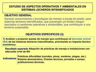 ESTUDIO DE ASPECTOS OPERATIVOS Y AMBIENTALES EN
             SISTEMAS LECHEROS INTENSIFICADOS

 OBJETIVO GENERAL
 Generar conocimientos y tecnologías de manejo a escala de predio, para
 sistemas lecheros intensificados, que prevengan y/o limiten riesgos
 asociados a cuestiones operativas y ambientales, que contribuyan a una
 lechería sustentable.

                   OBJETIVOS ESPECIFICOS (3)
1) Analizar y proponer pautas de manejo que contribuyan al bienestar animal
(BA) de los sistemas lecheros intensificados, priorizando su impacto técnico
económico.
 Resultado esperado Adopción de prácticas de manejo e instalaciones con
 adecuado nivel de BA

            Prácticas difundidas (corrales, pisos, sombras, plagas, etc.)
Indicadores Sistema demostrativo, Charlas técnicas, jornadas a campo,
            publicaciones técnicas.
 