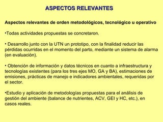 ASPECTOS RELEVANTES

Aspectos relevantes de orden metodológicos, tecnológico u operativo

•Todas actividades propuestas se concretaron.

• Desarrollo junto con la UTN un prototipo, con la finalidad reducir las
pérdidas ocurridas en el momento del parto, mediante un sistema de alarma
(en evaluación).

• Obtención de información y datos técnicos en cuanto a infraestructura y
tecnologías existentes (para los tres ejes MO, GA y BA), estimaciones de
emisiones, prácticas de manejo e indicadores ambientales, requeridas por
el sector.

•Estudio y aplicación de metodologías propuestas para el análisis de
gestión del ambiente (balance de nutrientes, ACV, GEI y HC, etc.), en
casos reales.
 
