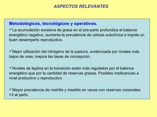 ASPECTOS RELEVANTES


Metodológicos, tecnológicos y operativos.
La acumulación excesiva de grasa en el pre-parto profundiza el balance
energético negativo, aumenta la prevalencia de cetosis subclínica e impide un
buen desempeño reproductivo.

Mejor utilización del nitrógeno de la pastura, evidenciada por niveles más
bajos de urea, mejora las tasas de concepción.

Niveles de leptina en la transición están más regulados por el balance
energético que por la cantidad de reservas grasas. Posibles implicancias a
nivel productivo y reproductivo

Mayor prevalencia de metritis y mastitis en vacas con reservas corporales
>3 al parto.
 