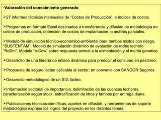 -Valoración del conocimiento generado

27 informes técnicos mensuales de “Costos de Producción”, e índices de costos.

Programas en formato Excel destinados a transferencia y difusión de metodología en
costos de producción, obtención de costos de implantación, o análisis parciales.

Modelo de simulación técnico-económico-ambiental para tambos mixtos con riesgo,
“SUSTENTAM”. Modelo de simulación dinámico de evolución de rodeo lechero
“RoDin”. Modelo “e-Cow” sobre respuesta animal a la alimentación y el merito genetico.

Desarrollo de una librería de enlace dinámico para predecir el consumo en pastoreo.

Propuesta de seguro lácteo aplicable al sector, en convenio con SANCOR Seguros

Desarrollo metodológico de un SIG lácteo.

Información sectorial de importancia, delimitación de las cuencas lecheras,
caracterización según stock, estratificación de litros y tambos por entrega diaria.

Publicaciones técnicas-científicas; aportes en difusión; y herramientas de soporte
metodológico expresa los logros del proyecto en los distintos temas.
 