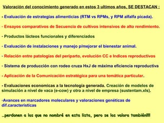 Valoración del conocimiento generado en estos 3 ultimos años, SE DESTACAN :

- Evaluación de estrategias alimenticias (RTM vs RPMs, y RPM alfalfa picada).

- Ensayos comparativos de Secuencia de cultivos intensivos de alto rendimiento.

- Productos lácteos funcionales y diferenciados

- Evaluación de instalaciones y manejo p/mejorar el bienestar animal.

- Relación entre patologías del periparto, evolución CC e Indices reproductivos

- Sistema de producción con rodeo cruza HxJ de máxima eficiencia reproductiva

- Aplicación de la Comunicación estratégica para una temática particular.

- Evaluaciones economicas a la tecnología generada. Creación de modelos de
simulación a nivel de vaca (e-cow) y otro a nivel de empresa (sustentam.xls).

-Avances en marcadores moleculares y valoraciones genéticas de
dif.caracteristicas

…perdonen a los que no nombré en esta lista, pero se los valora también!!!!
 