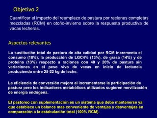 Objetivo 2
Cuantificar el impacto del reemplazo de pastura por raciones completas
mezcladas (RCM) en otoño-invierno sobre la respuesta productiva de
vacas lecheras.


Aspectos relevantes
La sustitución total de pastura de alta calidad por RCM incrementa el
consumo (18%), la producción de LGC4% (13%), de grasa (14%) y de
proteína (13%) respecto a raciones con 40 y 20% de pastura sin
variaciones en el peso vivo de vacas en inicio de lactancia
produciendo entre 25-22 kg de leche.

La eficiencia de conversión mejora al incrementarse la participación de
pastura pero los indicadores metabólicos utilizados sugieren movilización
de energía endógena.

El pastoreo con suplementación es un sistema que debe mantenerse ya
que establece un balance mas conveniente de ventajas y desventajas en
comparación a la estabulación total (100% RCM).
 