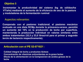 Objetivo 3
Incrementar la productividad del sistema (kg de sólidos/ha
VT/año) mediante el aumento de la eficiencia de uso de la pastura
y moduladores de la fermentación ruminal

  Aspectos relevantes
Comparado con el pastoreo tradicional, el pastoreo mecánico
evaluado en una dieta RCMp durante la primavera-verano, permitió
un aumento del 19% en la producción de leche por superficie,
manteniendo la producción individual en valores similares entre
ambos tratamientos (32,5 y 23,0 litros/v/d para el primer y segundo
tercio de lactancia respectivamente).


 Articulación con el PE 52-071021 :

 Calidad integral de leche y productos lácteos
 Concentración de vitaminas antioxidantes en la grasa lactea
 Efecto de la alimentación en la Composicion de acidos grasos de la
 leche
 