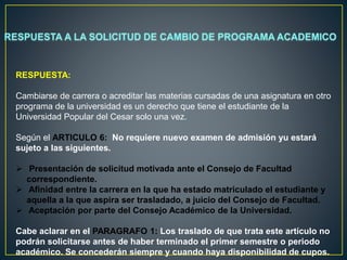 RESPUESTA: 
Cambiarse de carrera o acreditar las materias cursadas de una asignatura en otro 
programa de la universidad es un derecho que tiene el estudiante de la 
Universidad Popular del Cesar solo una vez. 
Según el ARTICULO 6: No requiere nuevo examen de admisión yu estará 
sujeto a las siguientes. 
 Presentación de solicitud motivada ante el Consejo de Facultad 
correspondiente. 
 Afinidad entre la carrera en la que ha estado matriculado el estudiante y 
aquella a la que aspira ser trasladado, a juicio del Consejo de Facultad. 
 Aceptación por parte del Consejo Académico de la Universidad. 
Cabe aclarar en el PARAGRAFO 1: Los traslado de que trata este artículo no 
podrán solicitarse antes de haber terminado el primer semestre o periodo 
académico. Se concederán siempre y cuando haya disponibilidad de cupos. 
 