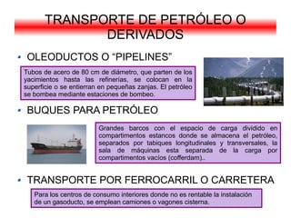 TRANSPORTE DE PETRÓLEO O
              DERIVADOS
 OLEODUCTOS O “PIPELINES”
Tubos de acero de 80 cm de diámetro, que parten de los
yacimientos hasta las refinerías, se colocan en la
superficie o se entierran en pequeñas zanjas. El petróleo
se bombea mediante estaciones de bombeo.

 BUQUES PARA PETRÓLEO
                         Grandes barcos con el espacio de carga dividido en
                         compartimentos estancos donde se almacena el petróleo,
                         separados por tabiques longitudinales y transversales, la
                         sala de máquinas esta separada de la carga por
                         compartimentos vacíos (cofferdam)..


 TRANSPORTE POR FERROCARRIL O CARRETERA
   Para los centros de consumo interiores donde no es rentable la instalación
   de un gasoducto, se emplean camiones o vagones cisterna.
 