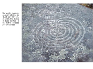Na parte superior un gran labirinto de  0.60 por 0,64 m. de diámetro. Sobre él dúas coviñas  e un motivo coroado por un cadrado 