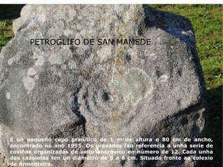 PETROGLIFO DE SAN MAMEDE É un pequeño cepo granítico de 1 m de altura e 80 cm de ancho, encontrado no ano 1995. Os gravados fan referencia a unha serie de coviñas organizadas de xeito anárquico en número de 12. Cada unha das cazoletas ten un diámetro de 5 a 6 cm. Situado fronte ao colexio de Armenteira. PETROGLIFO DE SAN MAMEDE 