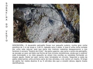 DESCRICIÓN.- O devandito petroglifo fíxose nun pequeño outeiro, nunha gran rocha granítica de 3 m de longo e  1,60  m, ladeada cara ó oeste. A laxe é unha rocha cortada por unha veta natural, polo que parte dos motivos rupestres desapareceron e nos lembran ó cercano "Outeiro do Cribo". Na parte superior, que sería o centro do petroglifo, se esculpe un gran sol-ídolo coa forma de tres círculos concéntricos, ainda que o exterior está incompleto e no máis pequeño se sitúan tres coviñas ou cazoletas formando un ángulo agudo. Deste sol saen varios raios rematados en círculos. Seguindo a costa da pedra observamos unha primeira serie de tres cérvidos, o do centro un macho. Ó longo da pedra ha¡ restos doutros 8 ou 9 cérvidos dos que a erosión deixou algúns trazos identificativos. S O B R E I R A D O V E N T O 