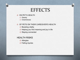 EFFECTS
O ON PET’S HEALTH
O Obesity
O Cheerfulness
O OF PETS ON THEIR CAREGIVER’S HEALTH
O Boosting vitality
O Helping you find meaning and joy in life
O Staying connected
HEALTH RISKS
O Allergies
O Falling injuries