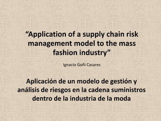 “Application of a supply chain risk
management model to the mass
fashion industry”
Ignacio Goñi Casares

Aplicación de un modelo de gestión y
análisis de riesgos en la cadena suministros
dentro de la industria de la moda

 