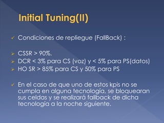  Condiciones de repliegue (FallBack) :
 CSSR > 90%.
 DCR < 3% para CS (voz) y < 5% para PS(datos)
 HO SR > 85% para CS y 50% para PS
 En el caso de que uno de estos kpis no se
cumpla en alguna tecnología, se bloquearan
sus celdas y se realizará fallback de dicha
tecnología a la noche siguiente.
 
