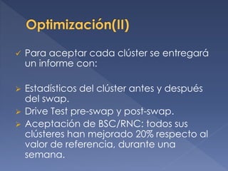  Para aceptar cada clúster se entregará
un informe con:
 Estadísticos del clúster antes y después
del swap.
 Drive Test pre-swap y post-swap.
 Aceptación de BSC/RNC: todos sus
clústeres han mejorado 20% respecto al
valor de referencia, durante una
semana.
 