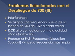  Interferencia
 Se asigna una frecuencia nueva de la
banda de 900 de OSP a cada celda.
 DCR alto con caídas por mala calidad
(Bad Quality- BQ).
 Programar FAS (Frequency Allocation
Support) -> nueva frecuencia más limpia
 