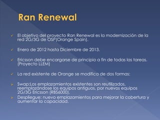  El objetivo del proyecto Ran Renewal es la modernización de la
red 2G/3G de OSP(Orange Spain).
 Enero de 2012 hasta Diciembre de 2013.
 Ericsson debe encargarse de principio a fin de todas las tareas.
(Proyecto LLEM)
 La red existente de Orange se modifica de dos formas:
 Swap:Los emplazamientos existentes son reutilizados,
reemplazándose los equipos antiguos, por nuevos equipos
2G/3G Ericsson (RBS6000).
 Despliegue: nuevo emplazamientos para mejorar la cobertura y
aumentar la capacidad.
 