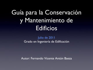 Guía para la Conservación
  y Mantenimiento de
         Edificios
              Julio de 2011
    Grado en Ingeniería de Edificación




   Autor: Fernando Vicente Antón Baeza
 
