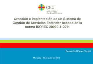 Creación e implantación de un Sistema de
Gestión de Servicios Estándar basado en la
norma ISO/IEC 20000-1:2011

Bernardo Gómez Vicent
Moncada - 12 de Julio del 2013

 