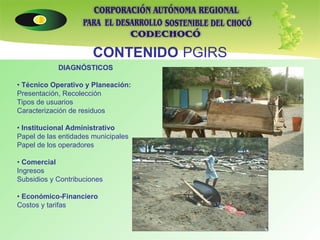 CONTENIDO   PGIRS DIAGNÓSTICOS •  Técnico Operativo y Planeación: Presentación, Recolección Tipos de usuarios Caracterización de residuos •  Institucional Administrativo Papel de las entidades municipales Papel de los operadores •  Comercial Ingresos Subsidios y Contribuciones •  Económico-Financiero Costos y tarifas 