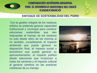 Con la gestión integral de los residuos sólidos se pretende generar capacidad institucional y municipal para construir soluciones sostenibles que den respuestas al manejo de los residuos no solo desde retiro de los mismos si no también, considerando el impacto ambiental que puede generar su disposición final, el impacto social y económico que puede generar su aprovechamiento, el impacto político desde soluciones que involucren a todos los sectores y el impacto cultural al generar cambios en las practicas cotidianas de su manejo. ENFOQUE DE SOSTENIBILIDAD DEL PGIRS 