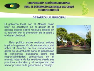 El gobierno local, con el Alcalde como líder, se constituye en el gestor de la política publica sobre residuos sólidos en su relación con la promoción de la salud y el desarrollo local. Esta política sobre residuos sólidos implica la generación de conciencia social sobre el derecho de los ciudadanos a gozar de un ambiente sano, la generación de conciencia ciudadana sobre sus responsabilidades compartidas en el manejo integral de los residuos desde sus practicas culturales y el compromiso del sector privado en la generación y manejo. DESARROLLO MUNICIPAL 