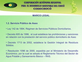 MARCO LEGAL 1.2. Servicio Público de Aseo   Ley 142 de 1994, Régimen de Servicios Públicos Domiciliarios. Decreto 605 de 1996,  el cual establece las prohibiciones y sanciones en relación con la prestación del servicio público domiciliario de Aseo Decreto 1713 de 2002, establece la Gestión Integral de Residuos Sólidos. Resolución 1096 de 2000, expedida por el Ministerio de Desarrollo Económico, por la cual se adopta el Reglamento Técnico del Sector de Agua Potable y Saneamiento Básico – RAS.     