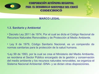 MARCO LEGAL 1.3. Sanitario y Ambiental   Decreto Ley 2811 de 1974, Por el cual se dicta el Código Nacional de Recursos Naturales Renovables y de Protección al Medio Ambiente. Ley 9 de 1979, Código Sanitario Nacional, es un compendio de normas sanitarias para la protección de la salud humana. Ley 99 de 1993, por la cual se crea el Ministerio del Medio Ambiente, se reordena el Sector Público encargado de la gestión y conservación del medio ambiente y los recursos naturales renovables, se organiza el Sistema Nacional Ambiental -SINA- y se dictan otras disposiciones.     