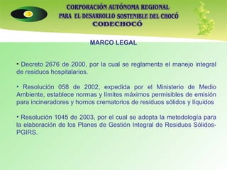 MARCO LEGAL   Decreto 2676 de 2000, por la cual se reglamenta el manejo integral de residuos hospitalarios. Resolución 058 de 2002, expedida por el Ministerio de Medio Ambiente, establece normas y límites máximos permisibles de emisión para incineradores y hornos crematorios de residuos sólidos y líquidos Resolución 1045 de 2003, por el cual se adopta la metodología para la elaboración de los Planes de Gestión Integral de Residuos Sólidos- PGIRS.     
