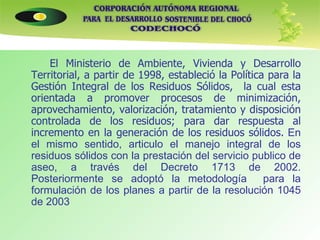 El Ministerio de Ambiente, Vivienda y Desarrollo Territorial, a partir de 1998, estableció la Política para la Gestión Integral de los Residuos Sólidos,  la cual esta orientada a promover procesos de minimización, aprovechamiento, valorización, tratamiento y disposición controlada de los residuos; para dar respuesta al incremento en la generación de los residuos sólidos.  En el mismo sentido, articulo el manejo integral de los residuos sólidos con la prestación del servicio publico de aseo, a través del Decreto 1713 de 2002. Posteriormente se adoptó la metodología  para la formulación de los planes a partir de la resolución 1045 de 2003 