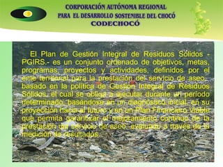 El Plan de Gestión Integral de Residuos Sólidos - PGIRS.- es un conjunto ordenado de objetivos, metas, programas, proyectos y actividades, definidos por el ente territorial para la prestación del servicio de aseo,  basado en la política de Gestión Integral de Residuos Sólidos, el cual se obliga a ejecutar durante un período determinado, basándose en un diagnóstico inicial, en su proyección hacia el futuro y en un Plan Financiero Viable que permita garantizar el mejoramiento continuo de la prestación del servicio de aseo, evaluado a través de la medición de resultados.  