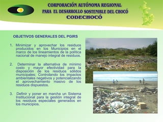OBJETIVOS GENERALES DEL PGIRS 1. Minimizar y aprovechar los residuos producidos en los Municipios en el marco de los lineamientos de la política nacional de manejo integral de residuos. 2.  Determinar la alternativa de mínimo costo y mayor efectividad para la disposición de los residuos sólidos municipales; Controlando los impactos ambientales negativos y potencializando el aprovechamiento masivo de los residuos dispuestos. 3.  Definir y poner en marcha un Sistema Institucional para la gestión integral de los residuos especiales generados en los municipios. 