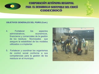 OBJETIVOS GENERALES DEL PGIRS (Cont.) 4.  Fortalecer los aspectos administrativos, económicos, financieros y comerciales de la gestión de los residuos  Municipales  que asegure la estabilidad de los modelos utilizados o a implantar. 5.  Fortalecer y coordinar los organismos de control social conforme a sus competencias para la gestión de los residuos en el municipio. 
