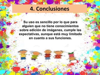 4. Conclusiones
Su uso es sencillo por lo que para
alguien que no tiene conocimientos
sobre edición de imágenes, cumple las
expectativas, aunque está muy limitado
en cuanto a sus funciones.