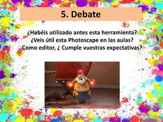 5. Debate
¿Habéis utilizado antes esta herramienta?
¿Veis útil esta Photoscape en las aulas?
Como editor, ¿ Cumple vuestras expectativas?