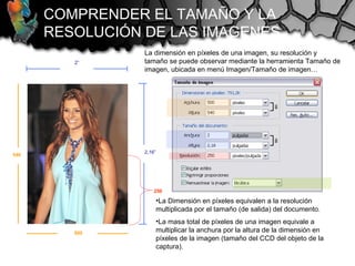 2”
2,16”
La dimensión en píxeles de una imagen, su resolución y
tamaño se puede observar mediante la herramienta Tamaño de
imagen, ubicada en menú Imagen/Tamaño de imagen…
COMPRENDER EL TAMAÑO Y LA
RESOLUCIÓN DE LAS IMAGENES
500
540
250
•La Dimensión en píxeles equivalen a la resolución
multiplicada por el tamaño (de salida) del documento.
•La masa total de píxeles de una imagen equivale a
multiplicar la anchura por la altura de la dimensión en
píxeles de la imagen (tamaño del CCD del objeto de la
captura).
 