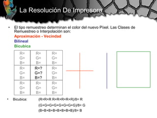 • El tipo remuestreo determinan el color del nuevo Píxel. Las Clases de
Remuestreo o Interpolación son:
Aproximación - Vecindad
Bilineal
Bicubica
La Resolución De Impresora
R=
G=
B=
R=
G=
B=
R=
G=
B=
R=
G=
B=
R=?
G=?
B=?
R=
G=
B=
R=
G=
B=
R=
G=
B=
R=
G=
B=
• Bicubica: (R+R+R R+R+R+R+R)/8= R
(G+G+G+G+G+G+G+G)/8= G
(B+B+B+B+B+B+B+B)/8= B
 