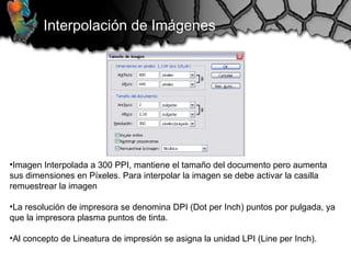 Interpolación de Imágenes
•Imagen Interpolada a 300 PPI, mantiene el tamaño del documento pero aumenta
sus dimensiones en Píxeles. Para interpolar la imagen se debe activar la casilla
remuestrear la imagen
•La resolución de impresora se denomina DPI (Dot per Inch) puntos por pulgada, ya
que la impresora plasma puntos de tinta.
•Al concepto de Lineatura de impresión se asigna la unidad LPI (Line per Inch).
 