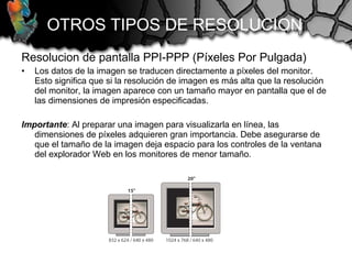 Resolucion de pantalla PPI-PPP (Píxeles Por Pulgada)
• Los datos de la imagen se traducen directamente a píxeles del monitor.
Esto significa que si la resolución de imagen es más alta que la resolución
del monitor, la imagen aparece con un tamaño mayor en pantalla que el de
las dimensiones de impresión especificadas.
Importante: Al preparar una imagen para visualizarla en línea, las
dimensiones de píxeles adquieren gran importancia. Debe asegurarse de
que el tamaño de la imagen deja espacio para los controles de la ventana
del explorador Web en los monitores de menor tamaño.
OTROS TIPOS DE RESOLUCION
 