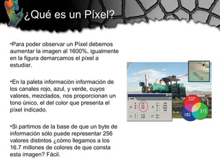 ¿Qué es un Píxel?
•Para poder observar un Píxel debemos
aumentar la imagen al 1600%, igualmente
en la figura demarcamos el píxel a
estudiar.
•En la paleta información información de
los canales rojo, azul, y verde, cuyos
valores, mezclados, nos proporcionan un
tono único, el del color que presenta el
píxel indicado.
•Si partimos de la base de que un byte de
información sólo puede representar 256
valores distintos ¿cómo llegamos a los
16.7 millones de colores de que consta
esta imagen? Fácil.
 
