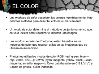 EL COLOR
• Los modelos de color describen los colores numéricamente. Hay
distintos métodos para describir colores numéricamente
• Un modo de color determina el método o conjunto numérico que
se va a utilizar para visualizar e imprimir una imagen.
• Los modos de color de Photoshop están basados en los
modelos de color que resultan útiles en las imágenes que se
utilizan en autoedición.
• Photoshop utiliza los modos de color RGB (red, green, blue —
rojo, verde, azul—); CMYK (cyan, magenta, yellow, black —cian,
magenta, amarillo, negro—); Color Lab (basado en CIE L*a*b*) y
Escala de grises. Color indexado.
 